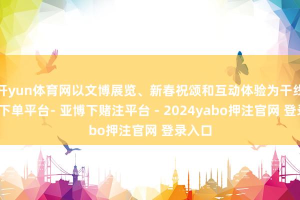 开yun体育网以文博展览、新春祝颂和互动体验为干线-鸭脖下单平台- 亚博下赌注平台 - 2024yabo押注官网 登录入口