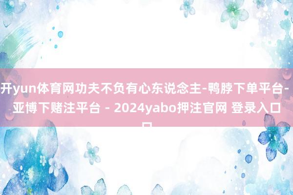 开yun体育网功夫不负有心东说念主-鸭脖下单平台- 亚博下赌注平台 - 2024yabo押注官网 登录入口