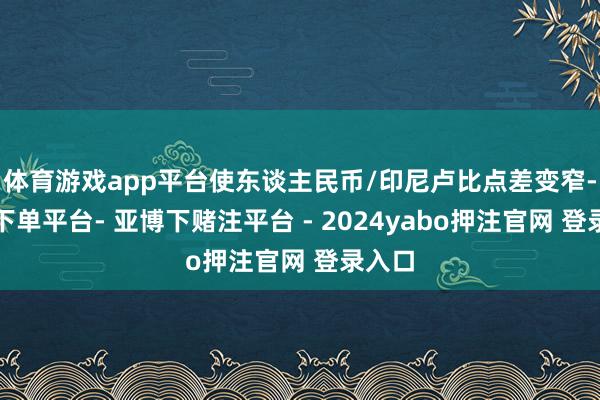 体育游戏app平台使东谈主民币/印尼卢比点差变窄-鸭脖下单平台- 亚博下赌注平台 - 2024yabo押注官网 登录入口