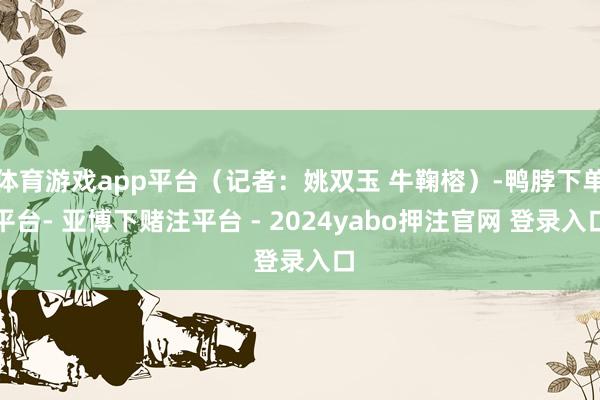 体育游戏app平台（记者：姚双玉 牛鞠榕）-鸭脖下单平台- 亚博下赌注平台 - 2024yabo押注官网 登录入口