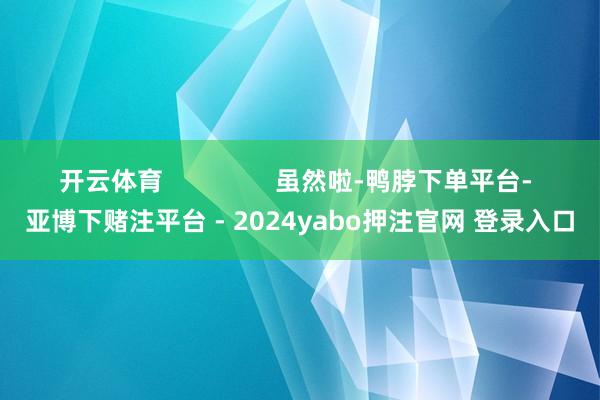 开云体育                虽然啦-鸭脖下单平台- 亚博下赌注平台 - 2024yabo押注官网 登录入口