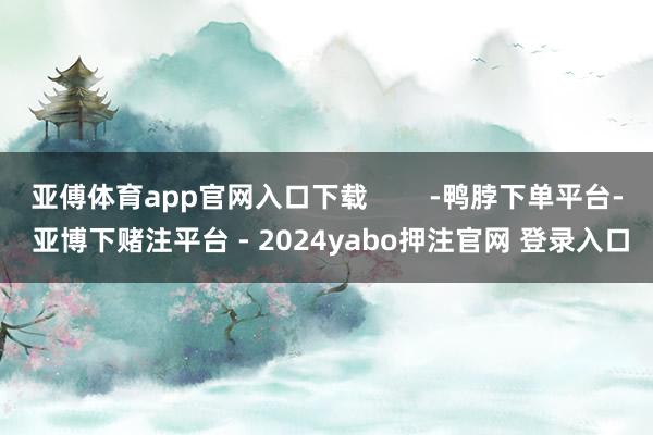 亚傅体育app官网入口下载        -鸭脖下单平台- 亚博下赌注平台 - 2024yabo押注官网 登录入口