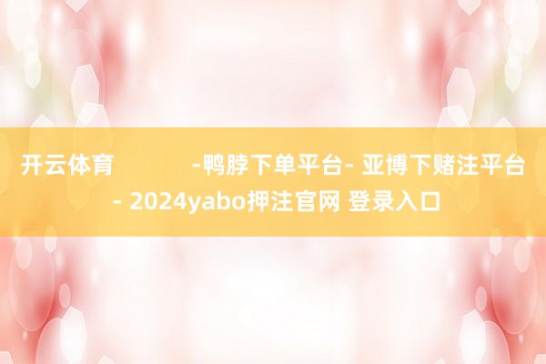 开云体育            -鸭脖下单平台- 亚博下赌注平台 - 2024yabo押注官网 登录入口