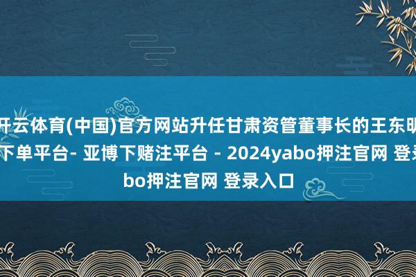 开云体育(中国)官方网站升任甘肃资管董事长的王东明-鸭脖下单平台- 亚博下赌注平台 - 2024yabo押注官网 登录入口