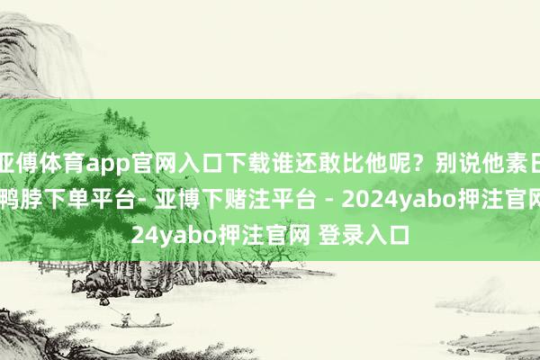 亚傅体育app官网入口下载谁还敢比他呢？别说他素日殷勤谨防-鸭脖下单平台- 亚博下赌注平台 - 2024yabo押注官网 登录入口