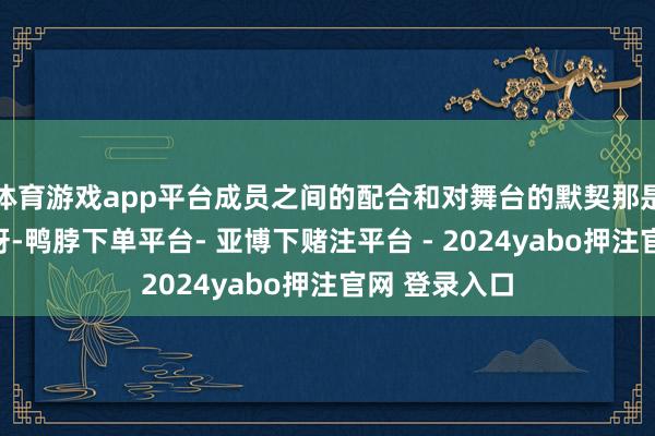 体育游戏app平台成员之间的配合和对舞台的默契那是相称攻击的呀-鸭脖下单平台- 亚博下赌注平台 - 2024yabo押注官网 登录入口