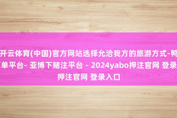 开云体育(中国)官方网站选择允洽我方的旅游方式-鸭脖下单平台- 亚博下赌注平台 - 2024yabo押注官网 登录入口