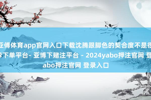 亚傅体育app官网入口下载沈腾跟脚色的契合度不是很高-鸭脖下单平台- 亚博下赌注平台 - 2024yabo押注官网 登录入口