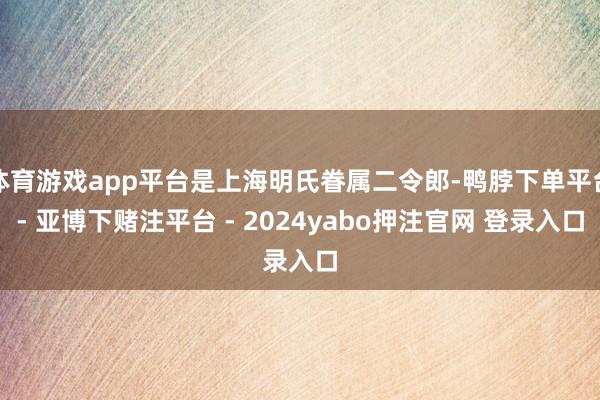 体育游戏app平台是上海明氏眷属二令郎-鸭脖下单平台- 亚博下赌注平台 - 2024yabo押注官网 登录入口