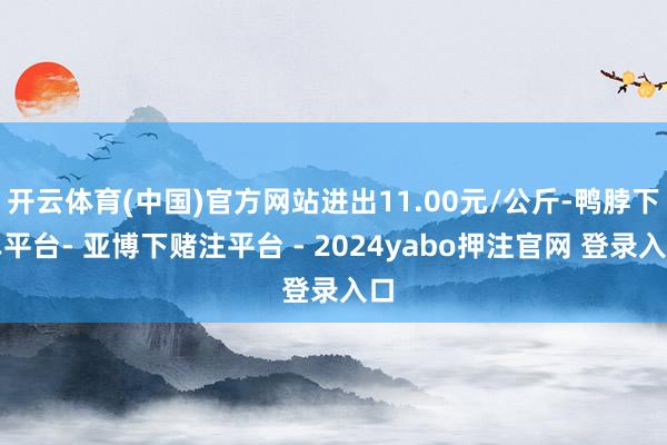 开云体育(中国)官方网站进出11.00元/公斤-鸭脖下单平台- 亚博下赌注平台 - 2024yabo押注官网 登录入口
