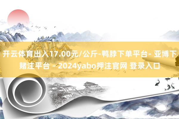 开云体育出入17.00元/公斤-鸭脖下单平台- 亚博下赌注平台 - 2024yabo押注官网 登录入口