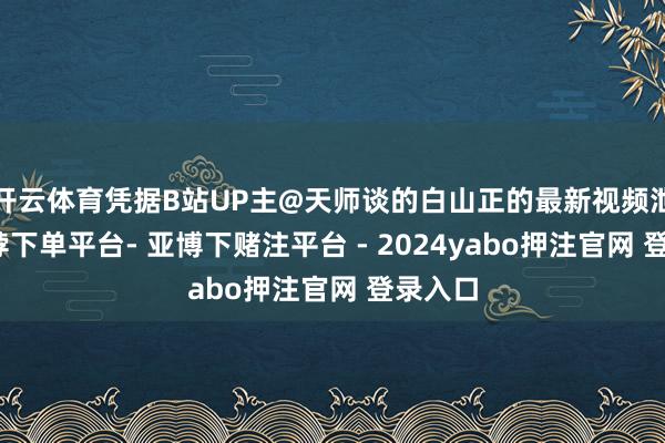 开云体育凭据B站UP主@天师谈的白山正的最新视频泄漏-鸭脖下单平台- 亚博下赌注平台 - 2024yabo押注官网 登录入口