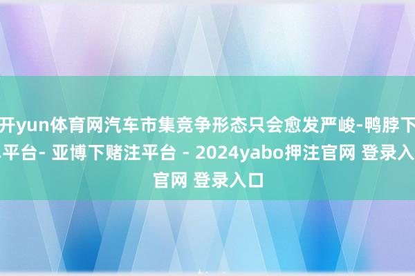开yun体育网汽车市集竞争形态只会愈发严峻-鸭脖下单平台- 亚博下赌注平台 - 2024yabo押注官网 登录入口