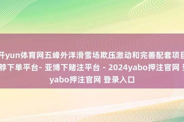 开yun体育网五峰外洋滑雪场欺压激动和完善配套项目缔造-鸭脖下单平台- 亚博下赌注平台 - 2024yabo押注官网 登录入口