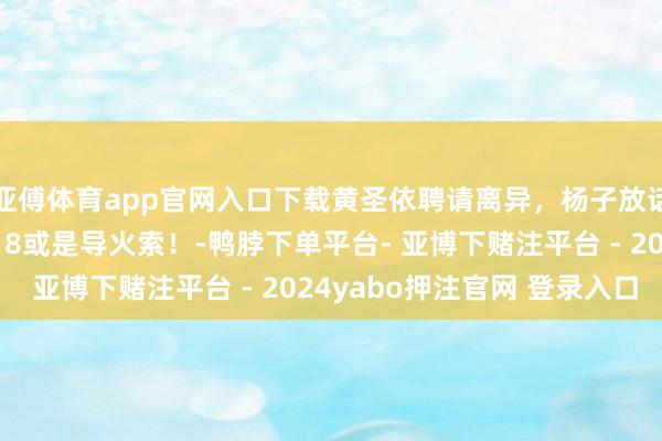 亚傅体育app官网入口下载黄圣依聘请离异，杨子放话能找到更好的，1月18或是导火索！-鸭脖下单平台- 亚博下赌注平台 - 2024yabo押注官网 登录入口