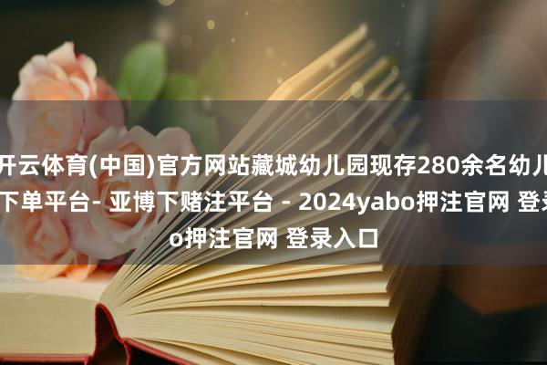 开云体育(中国)官方网站藏城幼儿园现存280余名幼儿-鸭脖下单平台- 亚博下赌注平台 - 2024yabo押注官网 登录入口