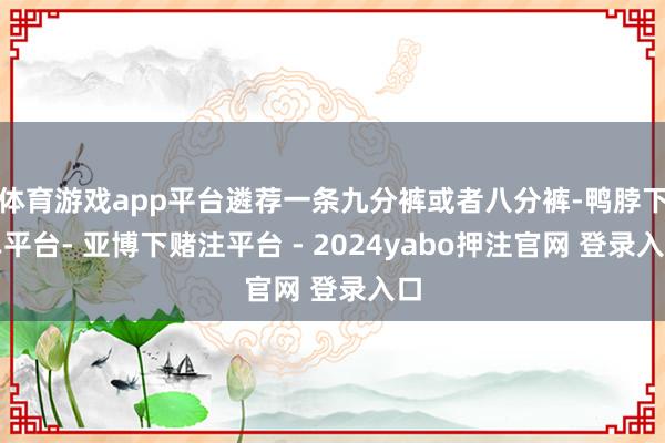体育游戏app平台遴荐一条九分裤或者八分裤-鸭脖下单平台- 亚博下赌注平台 - 2024yabo押注官网 登录入口