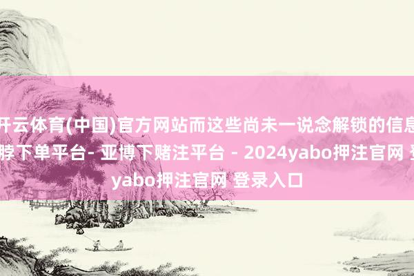 开云体育(中国)官方网站而这些尚未一说念解锁的信息背后-鸭脖下单平台- 亚博下赌注平台 - 2024yabo押注官网 登录入口