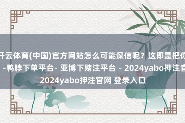 开云体育(中国)官方网站怎么可能深信呢？这即是把你当成小白鼠”-鸭脖下单平台- 亚博下赌注平台 - 2024yabo押注官网 登录入口