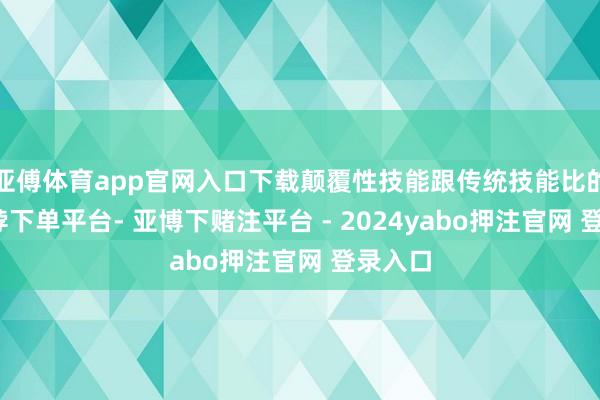 亚傅体育app官网入口下载颠覆性技能跟传统技能比的话-鸭脖下单平台- 亚博下赌注平台 - 2024yabo押注官网 登录入口