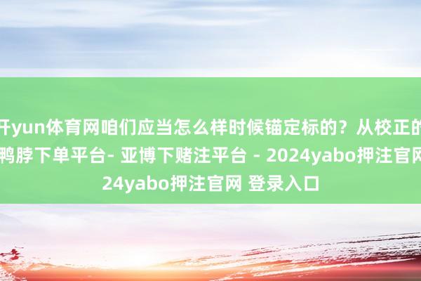 开yun体育网咱们应当怎么样时候锚定标的？从校正的角度来看-鸭脖下单平台- 亚博下赌注平台 - 2024yabo押注官网 登录入口