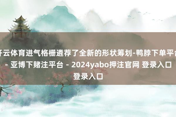 开云体育进气格栅遴荐了全新的形状筹划-鸭脖下单平台- 亚博下赌注平台 - 2024yabo押注官网 登录入口