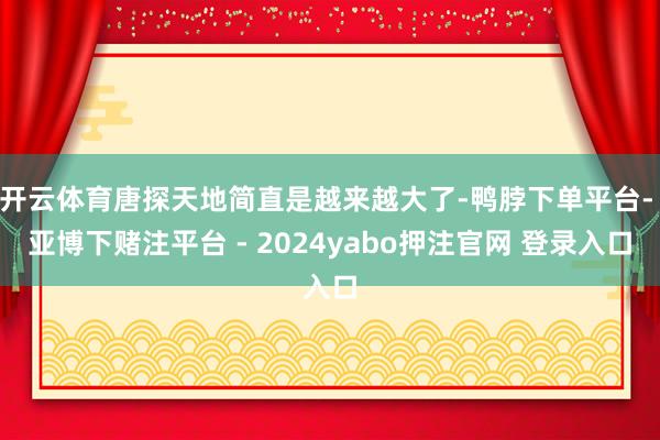 开云体育唐探天地简直是越来越大了-鸭脖下单平台- 亚博下赌注平台 - 2024yabo押注官网 登录入口
