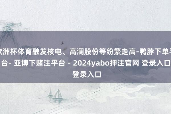 欧洲杯体育融发核电、高澜股份等纷繁走高-鸭脖下单平台- 亚博下赌注平台 - 2024yabo押注官网 登录入口
