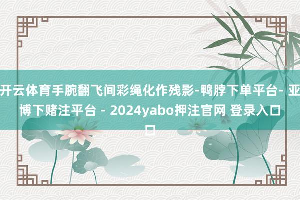开云体育手腕翻飞间彩绳化作残影-鸭脖下单平台- 亚博下赌注平台 - 2024yabo押注官网 登录入口