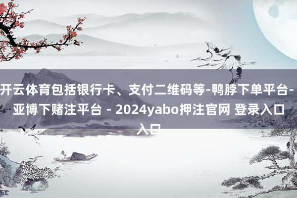 开云体育包括银行卡、支付二维码等-鸭脖下单平台- 亚博下赌注平台 - 2024yabo押注官网 登录入口
