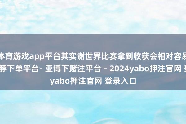 体育游戏app平台其实谢世界比赛拿到收获会相对容易极少-鸭脖下单平台- 亚博下赌注平台 - 2024yabo押注官网 登录入口