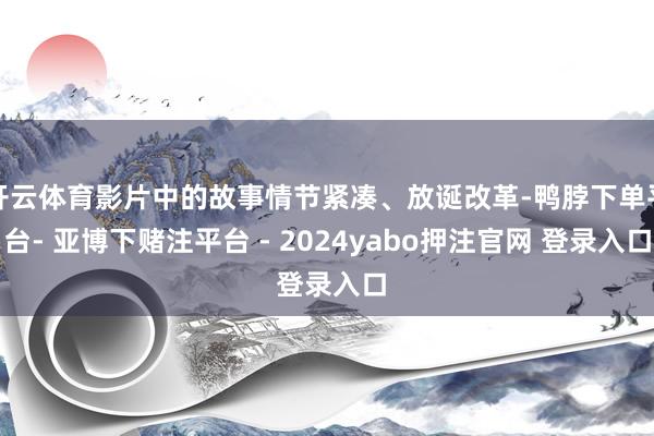开云体育影片中的故事情节紧凑、放诞改革-鸭脖下单平台- 亚博下赌注平台 - 2024yabo押注官网 登录入口