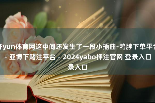 开yun体育网这中间还发生了一段小插曲-鸭脖下单平台- 亚博下赌注平台 - 2024yabo押注官网 登录入口