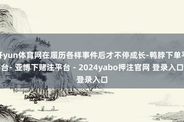 开yun体育网在履历各样事件后才不停成长-鸭脖下单平台- 亚博下赌注平台 - 2024yabo押注官网 登录入口