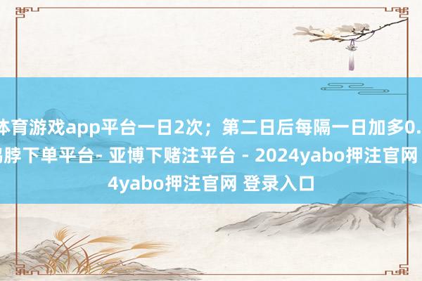 体育游戏app平台一日2次；第二日后每隔一日加多0.1-0.2g-鸭脖下单平台- 亚博下赌注平台 - 2024yabo押注官网 登录入口