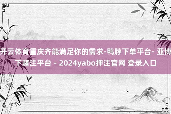开云体育重庆齐能满足你的需求-鸭脖下单平台- 亚博下赌注平台 - 2024yabo押注官网 登录入口