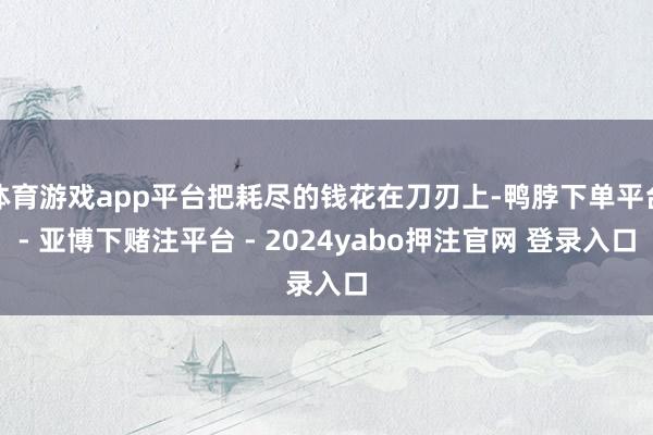 体育游戏app平台把耗尽的钱花在刀刃上-鸭脖下单平台- 亚博下赌注平台 - 2024yabo押注官网 登录入口