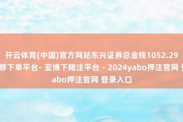 开云体育(中国)官方网站东兴证券总金钱1052.29亿元-鸭脖下单平台- 亚博下赌注平台 - 2024yabo押注官网 登录入口