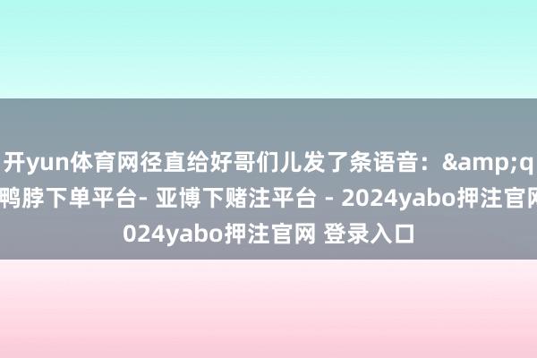 开yun体育网径直给好哥们儿发了条语音：&quot;老张-鸭脖下单平台- 亚博下赌注平台 - 2024yabo押注官网 登录入口