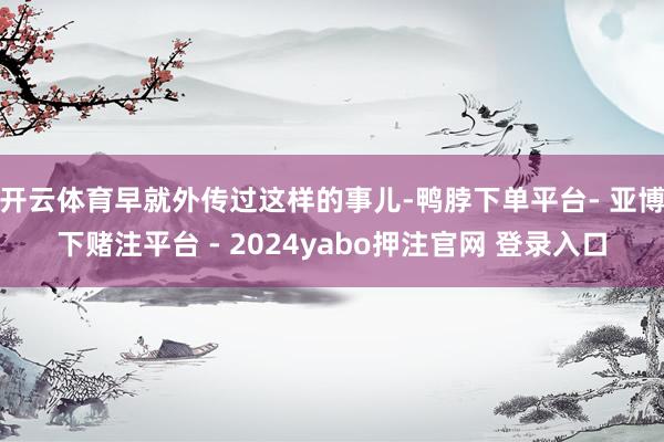 开云体育早就外传过这样的事儿-鸭脖下单平台- 亚博下赌注平台 - 2024yabo押注官网 登录入口