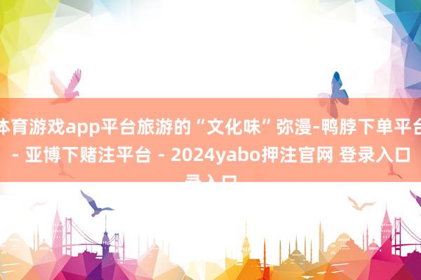 体育游戏app平台旅游的“文化味”弥漫-鸭脖下单平台- 亚博下赌注平台 - 2024yabo押注官网 登录入口
