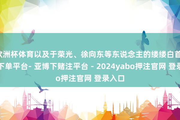 欧洲杯体育以及于荣光、徐向东等东说念主的缕缕白首-鸭脖下单平台- 亚博下赌注平台 - 2024yabo押注官网 登录入口