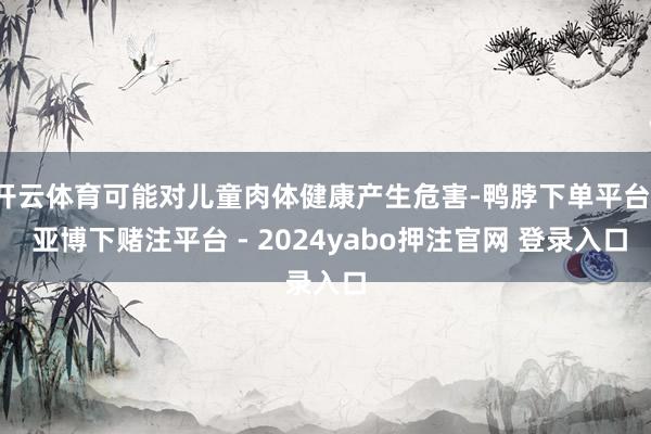 开云体育可能对儿童肉体健康产生危害-鸭脖下单平台- 亚博下赌注平台 - 2024yabo押注官网 登录入口