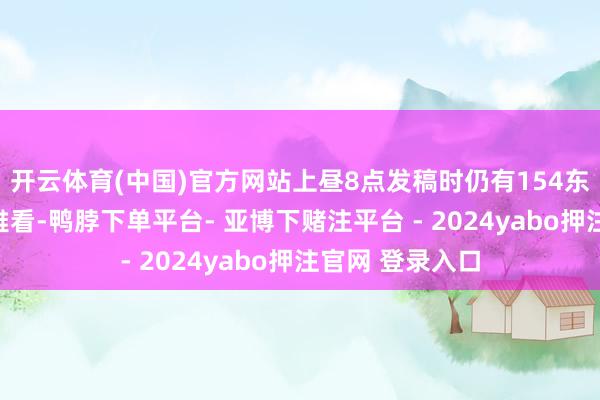 开云体育(中国)官方网站上昼8点发稿时仍有154东说念主同期不雅看-鸭脖下单平台- 亚博下赌注平台 - 2024yabo押注官网 登录入口