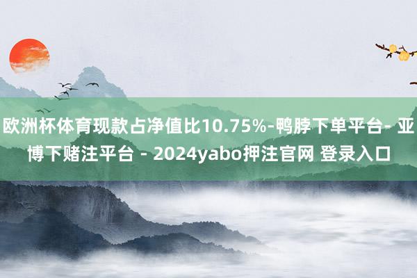 欧洲杯体育现款占净值比10.75%-鸭脖下单平台- 亚博下赌注平台 - 2024yabo押注官网 登录入口