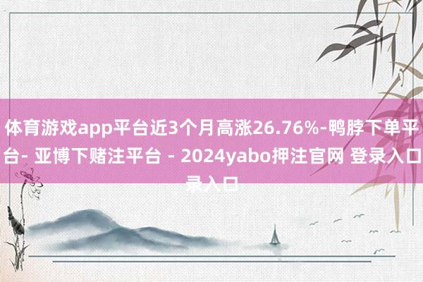 体育游戏app平台近3个月高涨26.76%-鸭脖下单平台- 亚博下赌注平台 - 2024yabo押注官网 登录入口