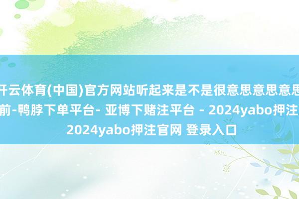 开云体育(中国)官方网站听起来是不是很意思意思意思意思？那么目前-鸭脖下单平台- 亚博下赌注平台 - 2024yabo押注官网 登录入口