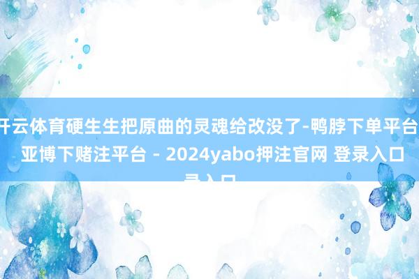开云体育硬生生把原曲的灵魂给改没了-鸭脖下单平台- 亚博下赌注平台 - 2024yabo押注官网 登录入口