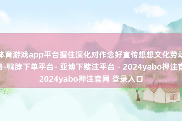 体育游戏app平台握住深化对作念好宣传想想文化劳动的法规性领路-鸭脖下单平台- 亚博下赌注平台 - 2024yabo押注官网 登录入口