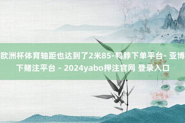 欧洲杯体育轴距也达到了2米85-鸭脖下单平台- 亚博下赌注平台 - 2024yabo押注官网 登录入口